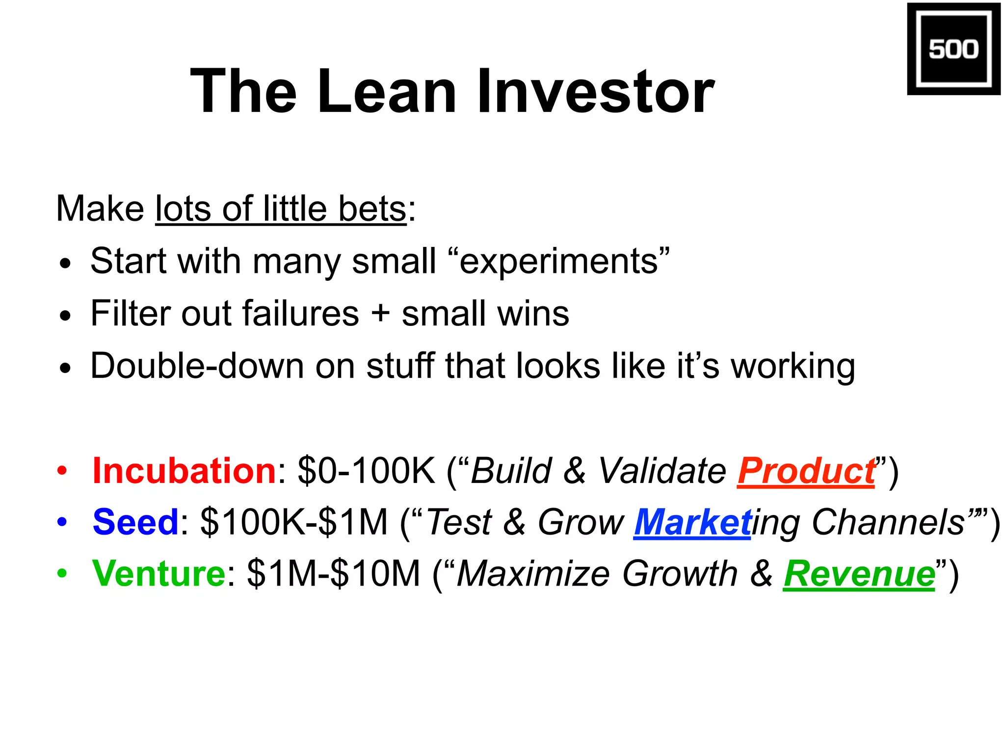 The Lean Investor
Make lots of little bets:
• Start with many small “experiments”
• Filter out failures + small wins
• Double-down on stuff that looks like it’s working
• Incubation: $0-100K (“Build & Validate Product”)
• Seed: $100K-$1M (“Test & Grow Marketing Channels””)
• Venture: $1M-$10M (“Maximize Growth & Revenue”)
 