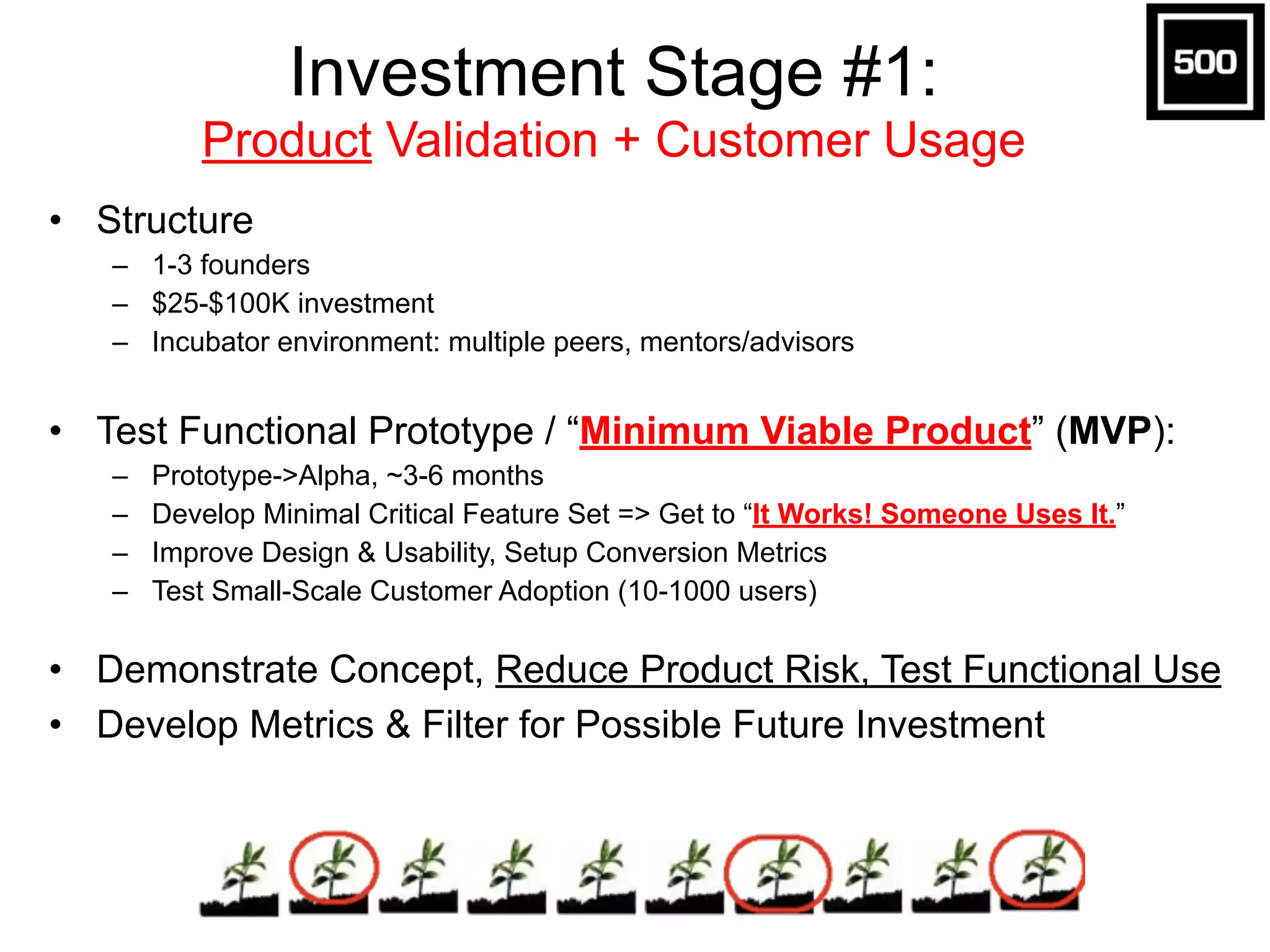 Investment Stage #1:  
Product Validation + Customer Usage
• Structure
– 1-3 founders
– $25-$100K investment
– Incubator environment: multiple peers, mentors/advisors
• Test Functional Prototype / “Minimum Viable Product” (MVP):
– Prototype->Alpha, ~3-6 months
– Develop Minimal Critical Feature Set => Get to “It Works! Someone Uses It.”
– Improve Design & Usability, Setup Conversion Metrics
– Test Small-Scale Customer Adoption (10-1000 users)
• Demonstrate Concept, Reduce Product Risk, Test Functional Use
• Develop Metrics & Filter for Possible Future Investment
 