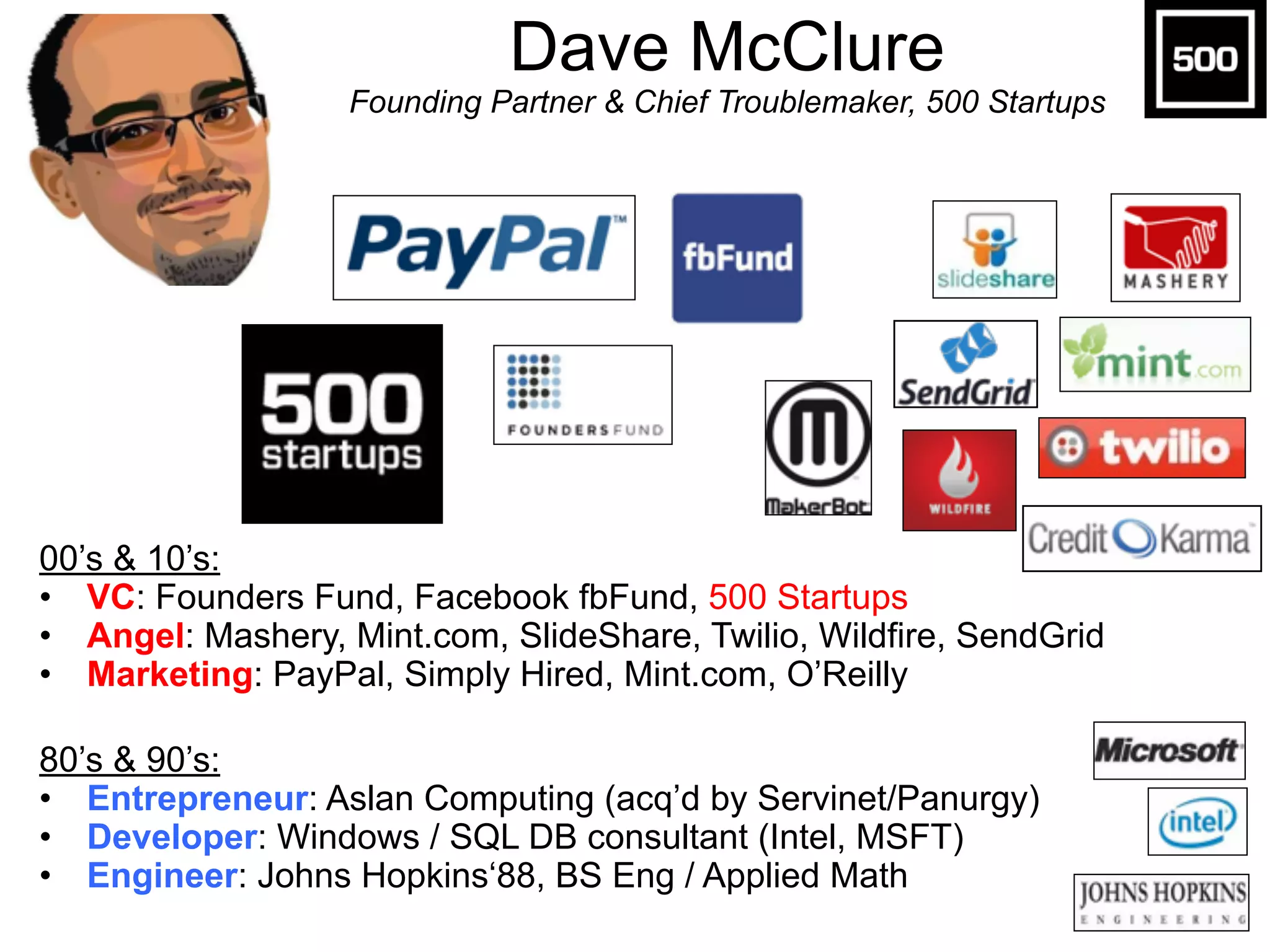 Dave McClure 
Founding Partner & Chief Troublemaker, 500 Startups
00’s & 10’s:
• VC: Founders Fund, Facebook fbFund, 500 Startups
• Angel: Mashery, Mint.com, SlideShare, Twilio, Wildfire, SendGrid
• Marketing: PayPal, Simply Hired, Mint.com, O’Reilly
80’s & 90’s:
• Entrepreneur: Aslan Computing (acq’d by Servinet/Panurgy)
• Developer: Windows / SQL DB consultant (Intel, MSFT)
• Engineer: Johns Hopkins‘88, BS Eng / Applied Math
 