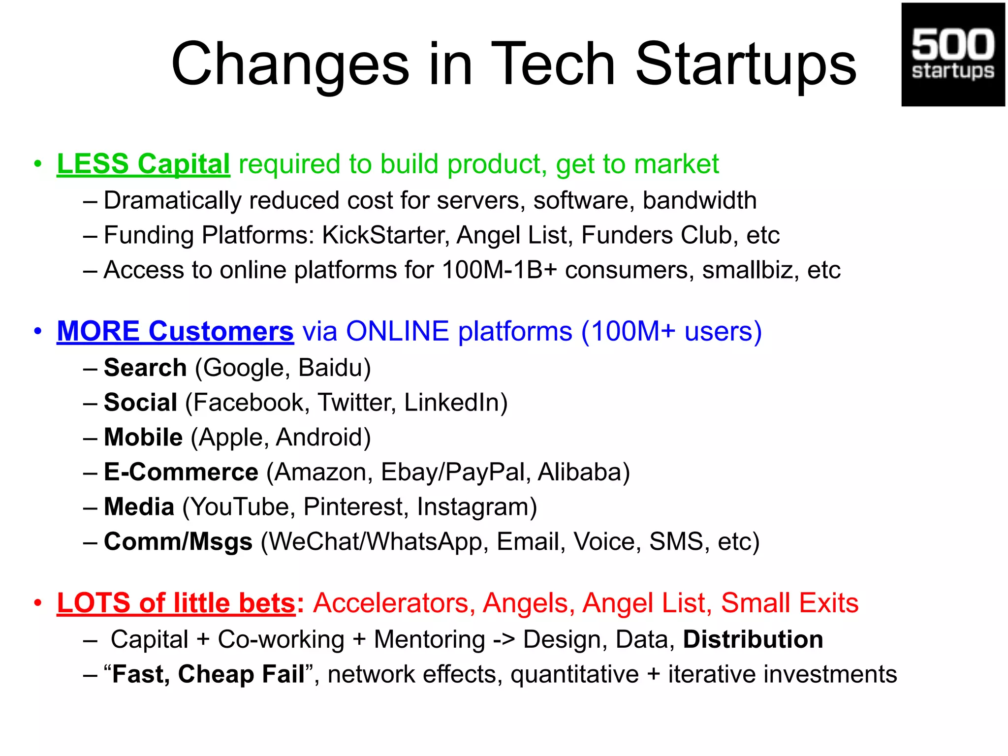 Changes in Tech Startups
• LESS Capital required to build product, get to market
– Dramatically reduced cost for servers, software, bandwidth
– Funding Platforms: KickStarter, Angel List, Funders Club, etc
– Access to online platforms for 100M-1B+ consumers, smallbiz, etc
• MORE Customers via ONLINE platforms (100M+ users)
– Search (Google, Baidu)
– Social (Facebook, Twitter, LinkedIn)
– Mobile (Apple, Android)
– E-Commerce (Amazon, Ebay/PayPal, Alibaba)
– Media (YouTube, Pinterest, Instagram)
– Comm/Msgs (WeChat/WhatsApp, Email, Voice, SMS, etc)
• LOTS of little bets: Accelerators, Angels, Angel List, Small Exits
– Capital + Co-working + Mentoring -> Design, Data, Distribution
– “Fast, Cheap Fail”, network effects, quantitative + iterative investments
 