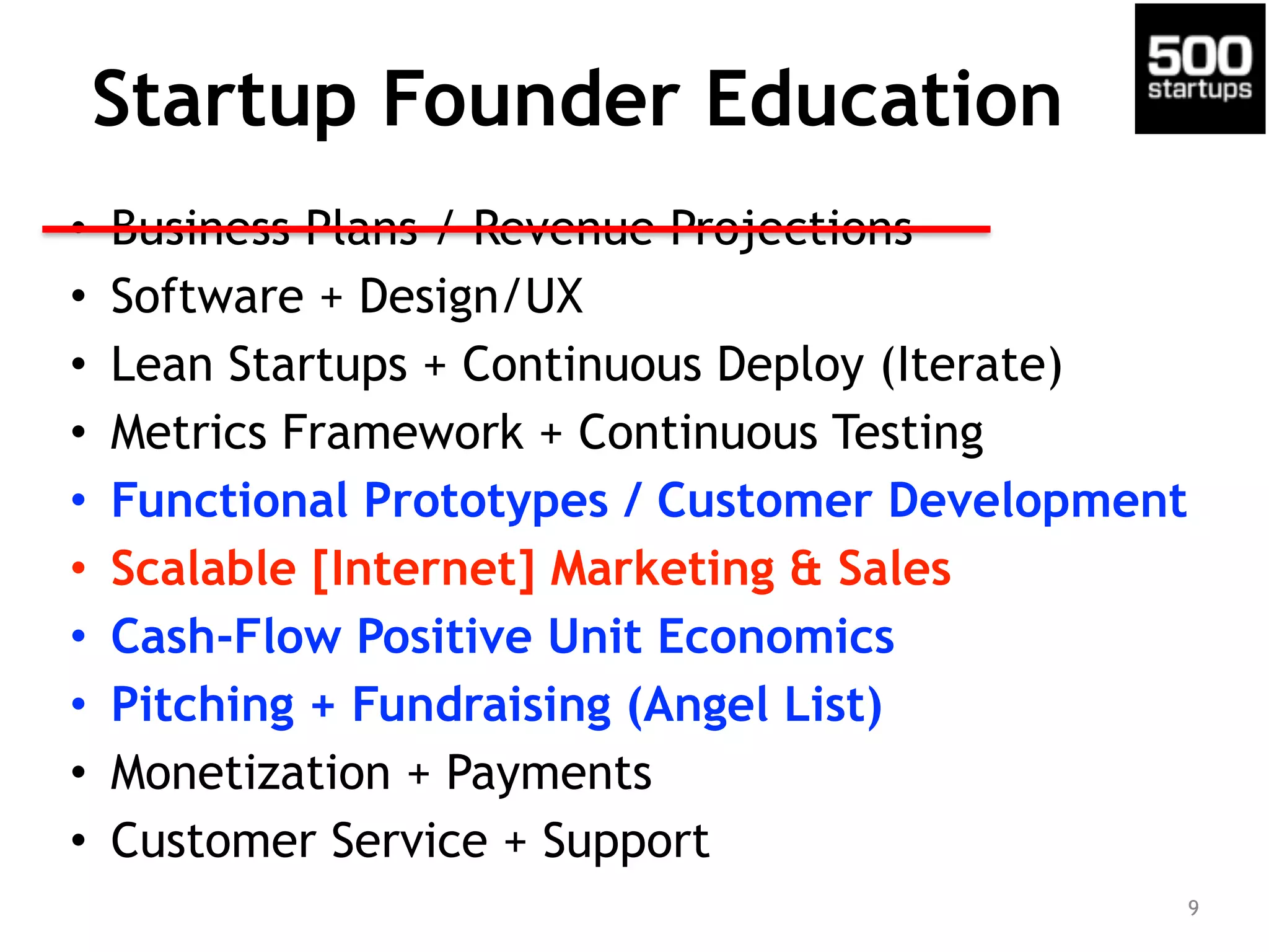 Startup Founder Education
• Business Plans / Revenue Projections
• Software + Design/UX
• Lean Startups + Continuous Deploy (Iterate)
• Metrics Framework + Continuous Testing
• Functional Prototypes / Customer Development
• Scalable [Internet] Marketing & Sales
• Cash-Flow Positive Unit Economics
• Pitching + Fundraising (Angel List)
• Monetization + Payments
• Customer Service + Support
9
 