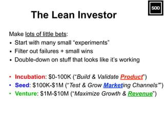 The Lean Investor
Make lots of little bets:
• Start with many small “experiments”
• Filter out failures + small wins
• Double-down on stuff that looks like it’s working
• Incubation: $0-100K (“Build & Validate Product”)
• Seed: $100K-$1M (“Test & Grow Marketing Channels””)
• Venture: $1M-$10M (“Maximize Growth & Revenue”)
 