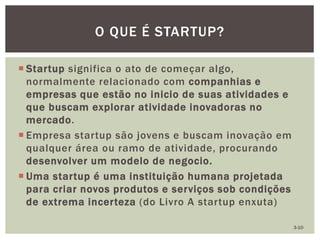  Startup significa o ato de começar algo,
normalmente relacionado com companhias e
empresas que estão no inicio de suas atividades e
que buscam explorar atividade inovadoras no
mercado.
 Empresa startup são jovens e buscam inovação em
qualquer área ou ramo de atividade, procurando
desenvolver um modelo de negocio.
 Uma startup é uma instituição humana projetada
para criar novos produtos e serviços sob condições
de extrema incerteza (do Livro A startup enxuta)
O QUE É STARTUP?
3-10
 