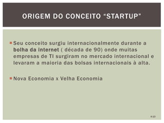  Seu conceito surgiu internacionalmente durante a
bolha da internet ( década de 90) onde muitas
empresas de TI surgiram no mercado internacional e
levaram a maioria das bolsas internacionais à alta.
 Nova Economia x Velha Economia
ORIGEM DO CONCEITO “STARTUP”
4-10
 