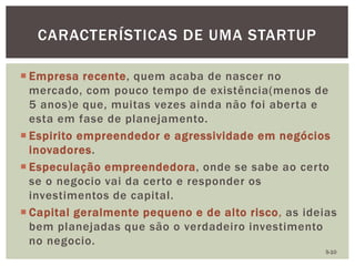  Empresa recente, quem acaba de nascer no
mercado, com pouco tempo de existência(menos de
5 anos)e que, muitas vezes ainda não foi aberta e
esta em fase de planejamento.
 Espirito empreendedor e agressividade em negócios
inovadores.
 Especulação empreendedora, onde se sabe ao certo
se o negocio vai da certo e responder os
investimentos de capital.
 Capital geralmente pequeno e de alto risco, as ideias
bem planejadas que são o verdadeiro investimento
no negocio.
CARACTERÍSTICAS DE UMA STARTUP
5-10
 