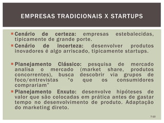 EMPRESAS TRADICIONAIS X STARTUPS
7-10
 Cenário de certeza: empresas estebalecidas,
tipicamente de grande porte.
 Cenário de incerteza: desenvolver produtos
inovadores é algo arriscado, tipicamente startups.
 Planejamento Clássico: pesquisa de mercado
analisa o mercado (market share, produtos
concorrentes), busca descobrir via grupos de
foco/entrevistas “o que os consumidores
comprariam”
 Planejamento Enxuto: desenvolve hipóteses de
valor que são colocadas em prática antes de gastar
tempo no desenvolvimento de produto. Adaptação
do marketing direto.
 