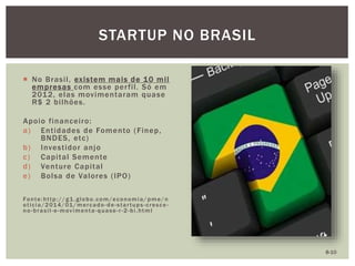  No Brasil, existem mais de 10 mil
empresas com esse perfil. Só em
2012, elas movimentaram quase
R$ 2 bilhões.
Apoio financeiro:
a) Entidades de Fomento (Finep,
BNDES, etc)
b) Investidor anjo
c) Capital Semente
d) Venture Capital
e) Bolsa de Valores (IPO)
Fonte:http://g1.globo.com/economia/ pme/n
oticia/2014/01/mercado -de-startups-cresce-
no-brasil-e-movimenta-quase-r-2-bi.html
STARTUP NO BRASIL
8-10
 