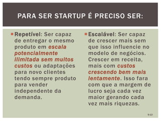 Repetível: Ser capaz
de entregar o mesmo
produto em escala
potencialmente
ilimitada sem muitos
custos ou adaptações
para novo clientes
tendo sempre produto
para vender
independente da
demanda.
Escalável: Ser capaz
de crescer mais sem
que isso influencie no
modelo de negócios.
Crescer em receita,
mais com custos
crescendo bem mais
lentamente. Isso fara
com que a margem de
lucro seja cada vez
maior gerando cada
vez mais riquezas.
PARA SER STARTUP É PRECISO SER:
9-10
 