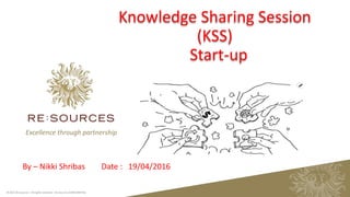 Excellence through partnership
© 2015 Re:Sources - All rights reserved - Re:Sources CONFIDENTIAL 1
By – Nikki Shribas Date : 19/04/2016
Knowledge Sharing Session
(KSS)
Start-up
 