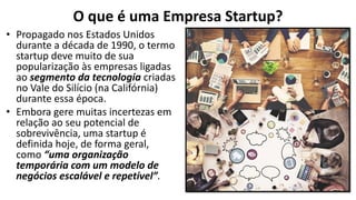 O que é uma Empresa Startup?
• Propagado nos Estados Unidos
durante a década de 1990, o termo
startup deve muito de sua
popularização às empresas ligadas
ao segmento da tecnologia criadas
no Vale do Silício (na Califórnia)
durante essa época.
• Embora gere muitas incertezas em
relação ao seu potencial de
sobrevivência, uma startup é
definida hoje, de forma geral,
como “uma organização
temporária com um modelo de
negócios escalável e repetível”.
 