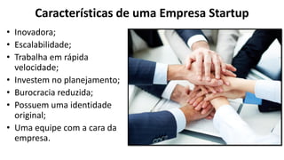 Características de uma Empresa Startup
• Inovadora;
• Escalabilidade;
• Trabalha em rápida
velocidade;
• Investem no planejamento;
• Burocracia reduzida;
• Possuem uma identidade
original;
• Uma equipe com a cara da
empresa.
 