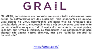 “No GRAIL, encontramos um propósito em nossa missão e chamamos nossa
paixão ao enfrentarmos um dos problemas mais importantes do mundo.
Cada pessoa no GRAIL desempenha um papel vital na navegação pela
complexidade do nosso empreendimento, e nós colaboramos continuamente
porque acreditamos que o todo é maior do que a soma de suas partes.
Sabemos que temos o impulso, as ferramentas e os conhecimentos para
alcançar não apenas nossos objetivos, mas para realizá-los em prol da
humanidade.”
https://grail.com/
 