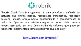 “Rubrik Cloud Data Management é uma plataforma definida por
software que unifica backup, recuperação instantânea, replicação,
pesquisa, análise, arquivamento, conformidade e gerenciamento de
dados de cópia em uma estrutura segura em todo o data center e
nuvem. Isso tudo em uma única malha de software que pode ser
facilmente implementada como dispositivos plug-and-play.”
http://acorp.com.br/rubrik/
 