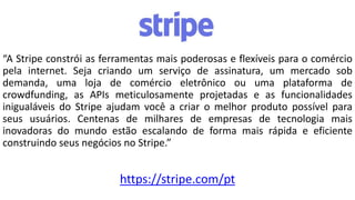 “A Stripe constrói as ferramentas mais poderosas e flexíveis para o comércio
pela internet. Seja criando um serviço de assinatura, um mercado sob
demanda, uma loja de comércio eletrônico ou uma plataforma de
crowdfunding, as APIs meticulosamente projetadas e as funcionalidades
inigualáveis ​​do Stripe ajudam você a criar o melhor produto possível para
seus usuários. Centenas de milhares de empresas de tecnologia mais
inovadoras do mundo estão escalando de forma mais rápida e eficiente
construindo seus negócios no Stripe.”
https://stripe.com/pt
 