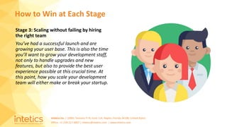 Intetics Inc. | 10001 Tamiami Tr N, Suite 114, Naples, Florida 34108, United States
Office: +1-239-217-4907 | intetics@intetics.com | www.intetics.com
Stage 3: Scaling without failing by hiring
the right team
You’ve had a successful launch and are
growing your user base. This is also the time
you’ll want to grow your development staff,
not only to handle upgrades and new
features, but also to provide the best user
experience possible at this crucial time. At
this point, how you scale your development
team will either make or break your startup.
How to Win at Each Stage
 