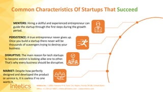 Intetics Inc. | 10001 Tamiami Tr N, Suite 114, Naples, Florida 34108, United States
Office: +1-239-217-4907 | intetics@intetics.com | www.intetics.com
Common Characteristics Of Startups That Succeed
MENTORS: Hiring a skillful and experienced entrepreneur can
guide the startup through the first steps during the growth
period.
PERSISTENCE: A true entrepreneur never gives up.
Once you build a startup there never will be
thousands of scavengers trying to destroy your
business.
DISRUPTIVE: The main reason for tech startups
to become extinct is looking alike one to other.
That’s why every business should be disruptive.
MARKET: Despite how perfectly
designed and developed the product
or service is, it is useless if no one
wants it.
 