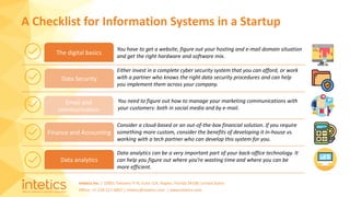Intetics Inc. | 10001 Tamiami Tr N, Suite 114, Naples, Florida 34108, United States
Office: +1-239-217-4907 | intetics@intetics.com | www.intetics.com
A Checklist for Information Systems in a Startup
The digital basics
Data Security
Email and
communication
Finance and Accounting
Data analytics
You have to get a website, figure out your hosting and e-mail domain situation
and get the right hardware and software mix.
Either invest in a complete cyber security system that you can afford, or work
with a partner who knows the right data security procedures and can help
you implement them across your company.
You need to figure out how to manage your marketing communications with
your customers: both in social media and by e-mail.
Consider a cloud-based or an out-of-the-box financial solution. If you require
something more custom, consider the benefits of developing it in-house vs.
working with a tech partner who can develop this system for you.
Data analytics can be a very important part of your back-office technology. It
can help you figure out where you’re wasting time and where you can be
more efficient.
 