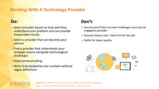 Intetics Inc. | 10001 Tamiami Tr N, Suite 114, Naples, Florida 34108, United States
Office: +1-239-217-4907 | intetics@intetics.com | www.intetics.com
Do:
 Select provider based on how well they
understand your problem and can provide
measurable results.
 Select a provider that can become your
partner
 Find a provider that understands your
strategic visions alongside technological
challenges
 Keep communicating
 Write SLAs backed by real numbers without
vague definitions
Working With A Technology Provider
Don’t:
 Assume you’ll face no more challenges once you’ve
engaged a provider
 Assume lowest cost = best firm for the job
 Settle for lower quality
 