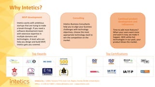 Intetics Inc. | 10001 Tamiami Tr N, Suite 114, Naples, Florida 34108, United States
Office: +1-239-217-4907 | intetics@intetics.com | www.intetics.com
Why Intetics?
Top Awards Top Certifications
MVP development
Intetics works with ambitious
startups that are trying to make
a break-through. If you need a
software development team
with extensive expertise in
multiple domains and
technologies. A team who can
help you design and build MVP,
Intetics gets you covered.
Continual product
development and
refinement
Time to add more features?
When your users want more
and want it now, we make it
happen. With white-hot
technologies in our pack, your
product blows the market.
Consulting
Intetics Business Consultants
help you to align your business
challenges with technology
objectives, choose the most
appropriate technology stack to
win the competition on the
market.
 
