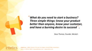 Intetics Inc. | 10001 Tamiami Tr N, Suite 114, Naples, Florida 34108, United States
Office: +1-239-217-4907 | intetics@intetics.com | www.intetics.com
What do you need to start a business?
Three simple things: know your product
better than anyone, know your customer,
and have a burning desire to succeed .
Dave Thomas, Founder, Wendy’s
”
“
 