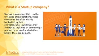 Intetics Inc. | 10001 Tamiami Tr N, Suite 114, Naples, Florida 34108, United States
Office: +1-239-217-4907 | intetics@intetics.com | www.intetics.com
Startup is a company that is in the
first stage of its operations. These
companies are often initially
bankrolled by their
entrepreneurial founders as they
attempt to capitalize on developing a
product or service for which they
believe there is a demand.
What is a Startup company?
 
