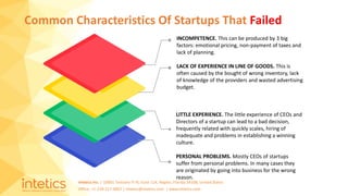 Intetics Inc. | 10001 Tamiami Tr N, Suite 114, Naples, Florida 34108, United States
Office: +1-239-217-4907 | intetics@intetics.com | www.intetics.com
Common Characteristics Of Startups That Failed
INCOMPETENCE. This can be produced by 3 big
factors: emotional pricing, non-payment of taxes and
lack of planning.
LACK OF EXPERIENCE IN LINE OF GOODS. This is
often caused by the bought of wrong inventory, lack
of knowledge of the providers and wasted advertising
budget.
LITTLE EXPERIENCE. The little experience of CEOs and
Directors of a startup can lead to a bad decision,
frequently related with quickly scales, hiring of
inadequate and problems in establishing a winning
culture.
PERSONAL PROBLEMS. Mostly CEOs of startups
suffer from personal problems. In many cases they
are originated by going into business for the wrong
reason.
 