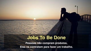 Jobs To Be Done!
Pessoas não compram produtos. !
Elas os contratam para fazer um trabalho.
 