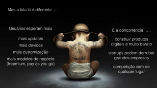 Mas a luta lá é diferente …
Usuários esperam mais
mais updates
mais devices
mais customização
mais modelos de negócio 
(freemium, pay as you go)
E a concorrência ….
construir produtos
digitais é muito barato
startups podem derrubar
grandes empresas
competição vem de  
qualquer lugar
 