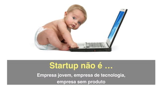 Startup não é …!
Empresa jovem, empresa de tecnologia,  
empresa sem produto
 
