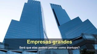 Empresas grandes!
Será que elas podem pensar como startups?
 