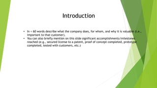 Introduction
• In < 60 words describe what the company does, for whom, and why it is valuable (i.e.,
important to that customer).
• You can also briefly mention on this slide significant accomplishments/milestones
reached (e.g., secured license to a patent, proof of concept completed, prototype
completed, tested with customers, etc.)
 