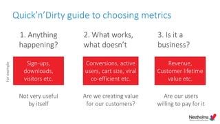 Quick’n’Dirty guide to choosing metrics
Not very useful
by itself
Are we creating value
for our customers?
Are our users
willing to pay for it
1. Anything
happening?
2. What works,
what doesn’t
3. Is it a
business?
Sign-ups,
downloads,
visitors etc.
Conversions, active
users, cart size, viral
co-efficient etc.
Revenue,
Customer lifetime
value etc.
Forexample
 