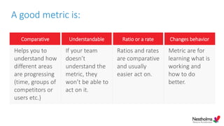 A good metric is:
Comparative Understandable Ratio or a rate Changes behavior
Helps you to
understand how
different areas
are progressing
(time, groups of
competitors or
users etc.)
If your team
doesn’t
understand the
metric, they
won’t be able to
act on it.
Ratios and rates
are comparative
and usually
easier act on.
Metric are for
learning what is
working and
how to do
better.
 