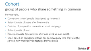 Cohort
group of people who share something in common
For example,
• Conversion rate of people that signed up in week 3
• Retention rate of users after five months
• Cart size of people that came via an email campaign
• Retention rate of men
• Cancelation rate for customer after one week vs. one month
• Users based on engagement level (for ex. how many time they use the
service, how many service features they use etc.)
 