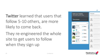 Twitter learned that users that
follow 5-10 others, are more
likely to come back.
They re-engineered the whole
site to get users to follow
when they sign up
Confidential40
 