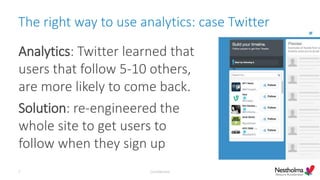 The right way to use analytics: case Twitter
Analytics: Twitter learned that
users that follow 5-10 others,
are more likely to come back.
Solution: re-engineered the
whole site to get users to
follow when they sign up
Confidential7
 