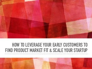 HOW TO LEVERAGE YOUR EARLY CUSTOMERS TO
FIND PRODUCT MARKET FIT & SCALE YOUR STARTUP
 