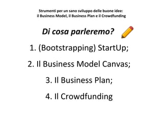 Strumenti per un sano sviluppo delle buone idee:
il Business Model, il Business Plan e il Crowdfunding
Di cosa parleremo?
1. (Bootstrapping) StartUp;
2. Il Business Model Canvas;
3. Il Business Plan;
4. Il Crowdfunding
 