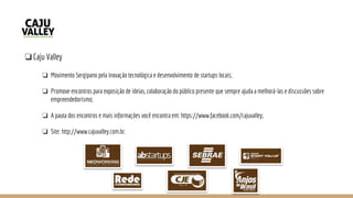 ❏Caju Valley
❏ Movimento Sergipano pela inovação tecnológica e desenvolvimento de startups locais;
❏ Promove encontros para exposição de ideias, colaboração do público presente que sempre ajuda a melhorá-las e discussões sobre
empreendedorismo;
❏ A pauta dos encontros e mais informações você encontra em: https://www.facebook.com/cajuvalley;
❏ Site: http://www.cajuvalley.com.br.
 