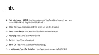 Links
❏ Tudo sobre Startup - SEBRAE - http://www.sebrae.com.br/sites/PortalSebrae/sebraeaz/o-que-e-uma-
startup,616913074c0a3410VgnVCM1000003b74010aRCRD
❏ Pitch - http://www.inovativabrasil.com.br/dez-passos-para-um-pitch-de-sucesso
❏ Business Model Canvas - http://www.businessmodelgeneration.com/canvas/bmc
❏ Caju Valley - https://www.facebook.com/cajuvalley
❏ Bel Pesce - https://www.belpesce.com.br
❏ Murilo Gun - https://www.facebook.com/murilogunfanpage/
❏ 4 Habilidades do Futuro (Por Murilo Gun) - https://www.youtube.com/watch?v=TqjUSOzYAtM
 