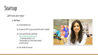 Startup
❏Pessoas para seguir
❏ Bel Pesce
❏ Empreendedorismo;
❏ Estudou no MIT e já passou pela Microsoft e Goolgle;
❏ Livros gratuitos para download:
http://www.livrosdabel.com.br
- “A menina do Vale 1 e 2”,
“The Brazilian Girl From Silicon Valley”
e muitos outros.
❏ Tour da Bel em Aracaju.
 