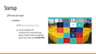 Startup
❏Pessoas para seguir:
❏ Bel Pesce
❏ Site: https://www.belpesce.com.br
❏ Cursos (criatividade, o MIT,
e o Vale do silício), a Escola da Bel, blog,
podcasts, hangouts, história em quadrinhos,
jogo de cartas e muito mais! ELA NÃO PÁRA!
 