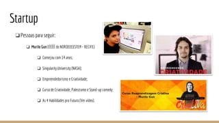 Startup
❏Pessoas para seguir:
❏ Murilo Gun (ÉÉÉÉ do NORDEEEESTE!!! - RECIFE)
❏ Começou com 14 anos;
❏ Singularity University (NASA);
❏ Empreendedorismo e Criatividade;
❏ Curso de Criatividade, Palestrante e Stand-up comedy;
❏ As 4 Habilidades pro Futuro (Ver vídeo).
 