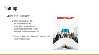 Startup
❏Série de TV - Silicon Valley
❏ Sitcom televisionada pela HBO,
que conta o caminho de seis
programadores no desenvolvimento
de uma startup de compressão de dados,
a Pied Piper (http://www.piedpiper.com).
❏ Startups, incubadora, investidor anjo, pitch, plano de negócio,
concorrência e computação.
 