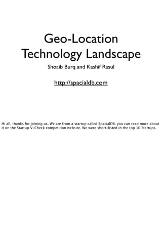 Geo-Location
           Technology Landscape
                           Shoaib Burq and Kashif Rasul

                               http://spacialdb.com




Hi all, thanks for joining us. We are from a startup called SpacialDB. you can read more about
it on the Startup V-Check competition website. We were short-listed in the top 10 Startups.
 