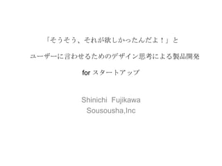 「そうそう、それが欲しかったんだよ！」と
ユーザーに言わせるためのデザイン思考による製品開発
for スタートアップ

Shinichi Fujikawa
Sousousha,Inc

 