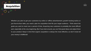 Acquisition
Whether you plan to get your customers by online or oﬄine advertisement, growth hacking tactics or
just face-to-face talks, you need a plan for acquisition that ﬁts your target audience. Think about the
goals you want to meet over a period of time. Acquiring new customers is probably the most diﬃcult
part, especially at the very beginning. But if you look around, you can ﬁnd great ideas and adjust them
to your product. Keep in mind that organic acquisition is always the most eﬀective, so don’t invest all
your money in AdWords!
 