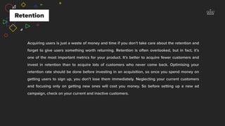 Acquiring users is just a waste of money and time if you don’t take care about the retention and
forget to give users something worth returning. Retention is often overlooked, but in fact, it’s
one of the most important metrics for your product. It’s better to acquire fewer customers and
invest in retention than to acquire lots of customers who never come back. Optimising your
retention rate should be done before investing in an acquisition, so once you spend money on
getting users to sign up, you don’t lose them immediately. Neglecting your current customers
and focusing only on getting new ones will cost you money. So before setting up a new ad
campaign, check on your current and inactive customers.
Retention
 