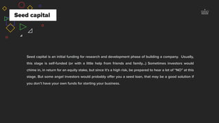 Seed capital
Seed capital is an initial funding for research and development phase of building a company. Usually,
this stage is self-funded (or with a little help from friends and family…) Sometimes investors would
chime in, in return for an equity stake, but since it’s a high risk, be prepared to hear a lot of “NO” at this
stage. But some angel investors would probably oﬀer you a seed loan, that may be a good solution if
you don’t have your own funds for starting your business.
 