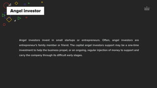 Angel investors invest in small startups or entrepreneurs. Often, angel investors are
entrepreneur's family member or friend. The capital angel investors support may be a one-time
investment to help the business propel, or an ongoing, regular injection of money to support and
carry the company through its diﬃcult early stages.
Angel investor
 